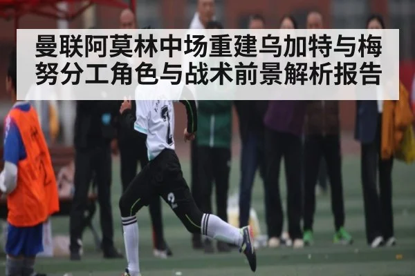 曼联阿莫林中场重建乌加特与梅努分工角色与战术前景解析报告