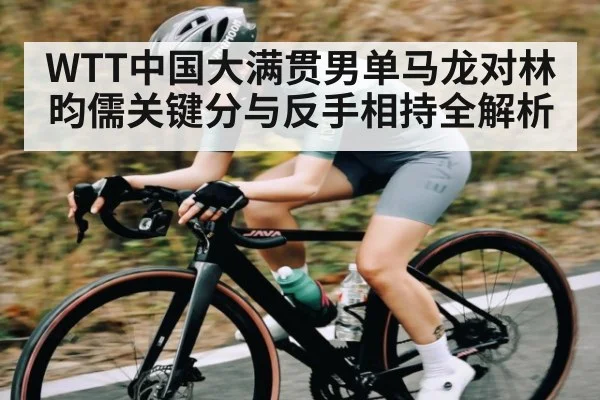 WTT中国大满贯男单马龙对林昀儒关键分与反手相持全解析 - Kaiyun APP