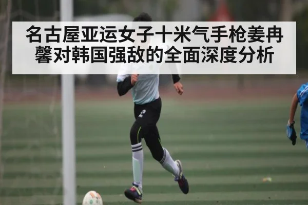 名古屋亚运女子十米气手枪姜冉馨对韩国强敌的全面深度分析 - Kaiyun APP