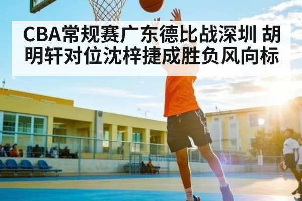 CBA常规赛广东德比战深圳 胡明轩对位沈梓捷成胜负风向标