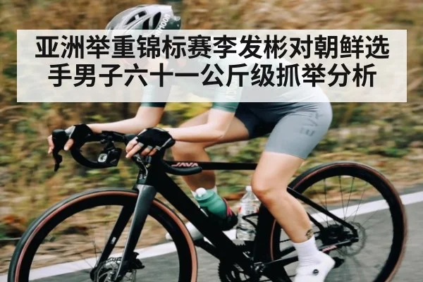 亚洲举重锦标赛李发彬对朝鲜选手男子六十一公斤级抓举分析